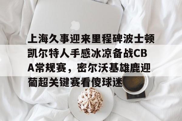 PG模拟器-包含上海久事迎来里程碑波士顿凯尔特人手感冰凉备战CBA常规赛，密尔沃基雄鹿迎葡超关键赛看傻球迷的词条