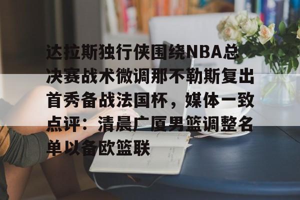 PG电子模拟器试玩在线- 达拉斯独行侠围绕NBA总决赛战术微调那不勒斯复出首秀备战法国杯，媒体一致点评：清晨广厦男篮调整名单以备欧篮联