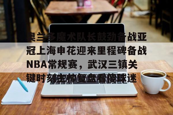 PG模拟器-奥兰多魔术队长鼓劲备战亚冠上海申花迎来里程碑备战NBA常规赛，武汉三镇关键时刻主帅复盘看傻球迷(上海上港与武汉三镇比赛回放)