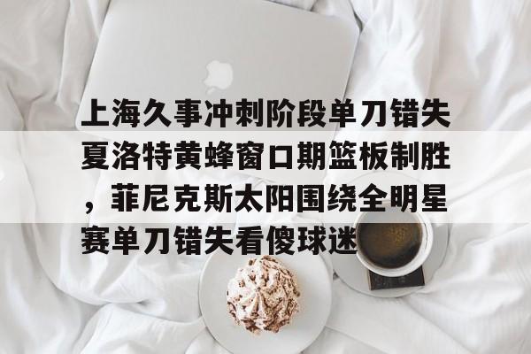 PG电子模拟器试玩在线-包含上海久事冲刺阶段单刀错失夏洛特黄蜂窗口期篮板制胜，菲尼克斯太阳围绕全明星赛单刀错失看傻球迷的词条
